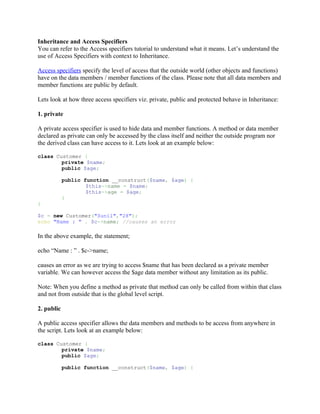 Inheritance and Access Specifiers
You can refer to the Access specifiers tutorial to understand what it means. Let’s understand the
use of Access Specifiers with context to Inheritance.

Access specifiers specify the level of access that the outside world (other objects and functions)
have on the data members / member functions of the class. Please note that all data members and
member functions are public by default.

Lets look at how three access specifiers viz. private, public and protected behave in Inheritance:

1. private

A private access specifier is used to hide data and member functions. A method or data member
declared as private can only be accessed by the class itself and neither the outside program nor
the derived class can have access to it. Lets look at an example below:

class Customer {
        private $name;
        public $age;

            public function __construct($name, $age) {
                    $this->name = $name;
                    $this->age = $age;
            }
}

$c = new Customer("Sunil","28");
echo "Name : " . $c->name; //causes an error

In the above example, the statement;

echo “Name : ” . $c->name;

causes an error as we are trying to access $name that has been declared as a private member
variable. We can however access the $age data member without any limitation as its public.

Note: When you define a method as private that method can only be called from within that class
and not from outside that is the global level script.

2. public

A public access specifier allows the data members and methods to be access from anywhere in
the script. Lets look at an example below:

class Customer {
        private $name;
        public $age;

            public function __construct($name, $age) {
 