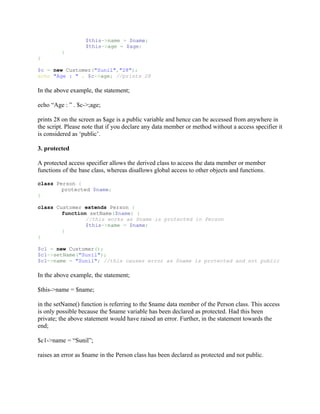 $this->name = $name;
                   $this->age = $age;
         }
}

$c = new Customer("Sunil","28");
echo "Age : " . $c->age; //prints 28

In the above example, the statement;

echo “Age : ” . $c->;age;

prints 28 on the screen as $age is a public variable and hence can be accessed from anywhere in
the script. Please note that if you declare any data member or method without a access specifier it
is considered as ‘public’.

3. protected

A protected access specifier allows the derived class to access the data member or member
functions of the base class, whereas disallows global access to other objects and functions.

class Person {
        protected $name;
}

class Customer extends Person {
        function setName($name) {
                //this works as $name is protected in Person
                $this->name = $name;
        }
}

$c1 = new Customer();
$c1->setName("Sunil");
$c1->name = "Sunil"; //this causes error as $name is protected and not public

In the above example, the statement;

$this->name = $name;

in the setName() function is referring to the $name data member of the Person class. This access
is only possible because the $name variable has been declared as protected. Had this been
private; the above statement would have raised an error. Further, in the statement towards the
end;

$c1->name = “Sunil”;

raises an error as $name in the Person class has been declared as protected and not public.
 