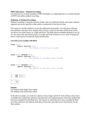 PHP5 Inheritance - Method Overriding
Lets learn how to override methods in PHP5, but before we understand how to override methods
in PHP5; lets define method overriding.

Definition of Method Overriding:
Method overriding is when the function of base class is re-defined with the same name, function
signature and access specifier (either public or protected) of the derived class.

The reason to override method is to provide additional functionality over and above what has
been defined in the base class. Imagine that you have a class by the name of Bird from which
you derive two child classes viz. Eagle and Swift. The Bird class has methods defined to eat, fly,
etc, but each of the specialized classes viz Eagle and Swift will have its own style of flying and
hence would need to override the flying functionality.

Lets look at an example with Bird:

class Bird {
        public function fly() {
                echo "Fly method of Bird Class called";
        }
}

class Eagle extends Bird {
        public function fly() {
                echo "Fly method of the Eagle Class called";
        }
}

class Swift extends Bird {
        public function fly() {
                echo "Fly method of the Swift Class called";
        }
}

$e = new Eagle();
$s = new Swift();

$e->fly();
echo "n";
$s->fly();

Output:
Fly method of the Eagle Class called
Fly method of the Swift Class called

In the above example, we create two objects of class Eagle and Swift. Each of these classes have
overridden the method fly() and have provided their own implementation of the fly() method that
has been extended from the Bird class. The manner in which they have been extended the Bird
class fly() method is not called as both these classes have provided a new functionality for the
fly() method.
 
