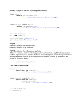 Another example of function overriding in Inheritance

class Person {
        function calculateAge($dob) {
                echo "calculateAge called of Person Classn";
        }

}

class Customer extends Person {
        function calculateAge($dob) {
                echo "calculateAge called of Customer Classn";
        }
}

$c1 = new Customer();
$p1 = new Person();

$c1->calculateAge("something");
$p1->calculateAge("something More");

Output:
calculateAge called of Customer Class
calculateAge called of Person Class

PHP5 Inheritance - Invoking parent methods
When you override a method of the base class, it’s functionality is completely hidden unless it
has been explicitly invoked from the child class. To invoke a parent class method you should use
the keyword parent followed by the scope resolution operator followed by the name of the
method as mentioned below:

         parent::function_name();

Look at the example below:

class Person {
        public function showData() {
                echo "This is Person's showData()n";
        }
}

class Customer extends Person{
        public function showData() {
                parent::showData();
                echo "This is Customer's showData()n";
        }
}

$c = new Customer();
$c->showData();
 