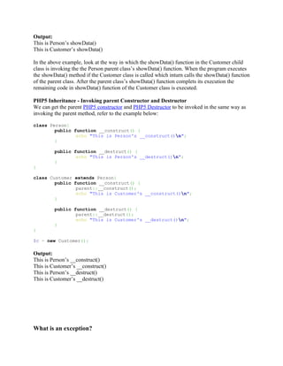 Output:
This is Person’s showData()
This is Customer’s showData()

In the above example, look at the way in which the showData() function in the Customer child
class is invoking the the Person parent class’s showData() function. When the program executes
the showData() method if the Customer class is called which inturn calls the showData() function
of the parent class. After the parent class’s showData() function complets its execution the
remaining code in showData() function of the Customer class is executed.

PHP5 Inheritance - Invoking parent Constructor and Destructor
We can get the parent PHP5 constructor and PHP5 Destructor to be invoked in the same way as
invoking the parent method, refer to the example below:

class Person{
        public function __construct() {
                echo "This is Person's __construct()n";
        }

         public function __destruct() {
                 echo "This is Person's __destruct()n";
         }
}

class Customer extends Person{
        public function __construct() {
                parent::__construct();
                echo "This is Customer's __construct()n";
        }

         public function __destruct() {
                 parent::__destruct();
                 echo "This is Customer's __destruct()n";
         }
}

$c = new Customer();

Output:
This is Person’s __construct()
This is Customer’s __construct()
This is Person’s __destruct()
This is Customer’s __destruct()




What is an exception?
 
