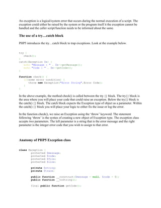 An exception is a logical/system error that occurs during the normal execution of a script. The
exception could either be raised by the system or the program itself it the exception cannot be
handled and the caller script/function needs to be informed about the same.

The use of a try…catch block

PHP5 introduces the try…catch block to trap exceptions. Look at the example below.


try {
   check();
}
catch(Exception $e) {
   echo "Message : " . $e->getMessage();
   echo "Code : " . $e->getCode();
}

function check() {
   if(some error condition) {
      throw new Exception("Error String",Error Code);
   }
}

In the above example, the method check() is called between the try {} block. The try{} block is
the area where you will place your code that could raise an exception. Below the try{} block is
the catch() {} block. The catch block expects the Exception type of object as a parameter. Within
the catch() {} block you will place your logic to either fix the issue or log the error.

In the function check(), we raise an Exception using the ‘throw’ keyword. The statement
following ‘throw’ is the syntax of creating a new object of Exception type. The exception class
accepts two parameters. The left parameter is a string that is the error message and the right
parameter is the integer error code that you wish to assign to that error.



Anatomy of PHP5 Exception class

class Exception {
        protected     $message;
        protected     $code;
        protected     $file;
        protected     $line;

         private $string;
         private $trace;

         public function __construct($message = null, $code = 0);
         public function __toString();

         final public function getCode();
 