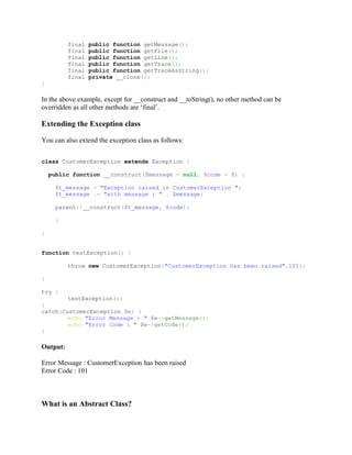 final   public function getMessage();
          final   public function getFile();
          final   public function getLine();
          final   public function getTrace();
          final   public function getTraceAsString();
          final   private __clone();
}

In the above example, except for __construct and __toString(), no other method can be
overridden as all other methods are ‘final’.

Extending the Exception class

You can also extend the exception class as follows:


class CustomerException extends Exception {

    public function __construct($message = null, $code = 0) {

     $t_message = "Exception raised in CustomerException ";
     $t_message .= "with message : " . $message;

     parent::__construct($t_message, $code);

     }

}


function testException() {

          throw new CustomerException("CustomerException has been raised",101);

}

try {
        testException();
}
catch(CustomerException $e) {
        echo "Error Message : " $e->getMessage();
        echo "Error Code : " $e->getCode();
}

Output:

Error Message : CustomerException has been raised
Error Code : 101



What is an Abstract Class?
 