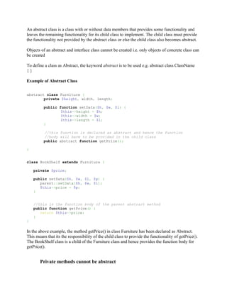 An abstract class is a class with or without data members that provides some functionality and
leaves the remaining functionality for its child class to implement. The child class must provide
the functionality not provided by the abstract class or else the child class also becomes abstract.

Objects of an abstract and interface class cannot be created i.e. only objects of concrete class can
be created

To define a class as Abstract, the keyword abstract is to be used e.g. abstract class ClassName
{}

Example of Abstract Class


abstract class Furniture {
        private $height, width, length;

          public function setData($h, $w, $l) {
                  $this->height = $h;
                  $this->width = $w;
                  $this->length = $l;
          }

          //this function is declared as abstract and hence the function
          //body will have to be provided in the child class
          public abstract function getPrice();

}


class BookShelf extends Furniture {

    private $price;

    public setData($h, $w, $l, $p) {
       parent::setData($h, $w, $l);
       $this->price = $p;
    }


    //this is the function body of the parent abstract method
    public function getPrice() {
       return $this->price;
    }
}

In the above example, the method getPrice() in class Furniture has been declared as Abstract.
This means that its the responsibility of the child class to provide the functionality of getPrice().
The BookShelf class is a child of the Furniture class and hence provides the function body for
getPrice().


       Private methods cannot be abstract
 