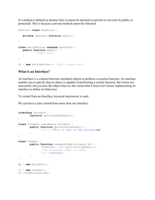 If a method is defined as abstract then it cannot be declared as private (it can only be public or
protected). This is because a private method cannot be inherited.

abstract class BaseClass {

    private abstract function myFun();

}

class DerivedClass extends BaseClass {
   public function myFun() {
           //logic here
   }
}

$d = new DerivedClass(); //will cause error

What is an Interface?

An interface is a contract between unrelated objects to perform a common function. An interface
enables you to specify that an object is capable of performing a certain function, but it does not
necessarily tell you how the object does so, this means that it leaves for classes implementing an
interface to define its behaviour.

To extend from an Interface, keyword implements is used.

We can have a class extend from more than one Interface.


interface Storable {
        function getContentsAsText();
}

class Document implements Storable {
        public function getContentsAsText() {
                return "This is Text of the Documentn";
        }
}

class Indexer {
        public function readAndIndex(Storable $s) {
                $textData = $s->getContentsAsText();
                //do necessary logic to index
                echo $textData;
        }
}

$p = new Document();

$i = new Indexer();
$i->readAndIndex($p);
 