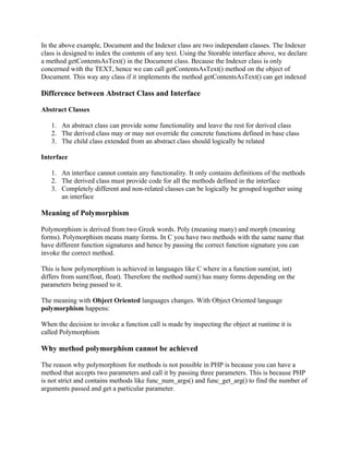In the above example, Document and the Indexer class are two independant classes. The Indexer
class is designed to index the contents of any text. Using the Storable interface above, we declare
a method getContentsAsText() in the Document class. Because the Indexer class is only
concerned with the TEXT, hence we can call getContentsAsText() method on the object of
Document. This way any class if it implements the method getContentsAsText() can get indexed

Difference between Abstract Class and Interface

Abstract Classes

   1. An abstract class can provide some functionality and leave the rest for derived class
   2. The derived class may or may not override the concrete functions defined in base class
   3. The child class extended from an abstract class should logically be related

Interface

   1. An interface cannot contain any functionality. It only contains definitions of the methods
   2. The derived class must provide code for all the methods defined in the interface
   3. Completely different and non-related classes can be logically be grouped together using
      an interface

Meaning of Polymorphism

Polymorphism is derived from two Greek words. Poly (meaning many) and morph (meaning
forms). Polymorphism means many forms. In C you have two methods with the same name that
have different function signatures and hence by passing the correct function signature you can
invoke the correct method.

This is how polymorphism is achieved in languages like C where in a function sum(int, int)
differs from sum(float, float). Therefore the method sum() has many forms depending on the
parameters being passed to it.

The meaning with Object Oriented languages changes. With Object Oriented language
polymorphism happens:

When the decision to invoke a function call is made by inspecting the object at runtime it is
called Polymorphism

Why method polymorphism cannot be achieved

The reason why polymorphism for methods is not possible in PHP is because you can have a
method that accepts two parameters and call it by passing three parameters. This is because PHP
is not strict and contains methods like func_num_args() and func_get_arg() to find the number of
arguments passed and get a particular parameter.
 