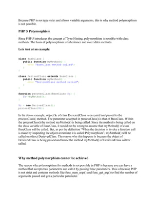 Because PHP is not type strict and allows variable arguments, this is why method polymorphism
is not possible.

PHP 5 Polymorphism

Since PHP 5 introduces the concept of Type Hinting, polymorphism is possible with class
methods. The basis of polymorphism is Inheritance and overridden methods.

Lets look at an example:


class BaseClass {
   public function myMethod() {
      echo "BaseClass method called";
   }
}

class DerivedClass extends BaseClass {
   public function myMethod() {
      echo "DerivedClass method called";
   }
}

function processClass(BaseClass $c) {
   $c->myMethod();
}

$c = new DerivedClass();
processClass($c);

In the above example, object $c of class DerievedClass is executed and passed to the
processClass() method. The parameter accepted in processClass() is that of BassClass. Within
the processClass() the method myMethod() is being called. Since the method is being called on
the class variable of BaseClass, it would not be wrong to assume that myMethod() of class
BaseClass will be called. But, as per the definition “When the decision to invoke a function call
is made by inspecting the object at runtime it is called Polymorphism”, myMethod() will be
called on object DerievedClass. The reason why this happens is because the object of
DerievedClass is being passed and hence the method myMethod() of DerievedClass will be
called.



Why method polymorphism cannot be achieved

The reason why polymorphism for methods is not possible in PHP is because you can have a
method that accepts two parameters and call it by passing three parameters. This is because PHP
is not strict and contains methods like func_num_args() and func_get_arg() to find the number of
arguments passed and get a particular parameter.
 
