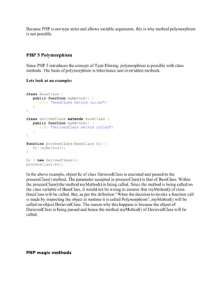 Because PHP is not type strict and allows variable arguments, this is why method polymorphism
is not possible.



PHP 5 Polymorphism

Since PHP 5 introduces the concept of Type Hinting, polymorphism is possible with class
methods. The basis of polymorphism is Inheritance and overridden methods.

Lets look at an example:


class BaseClass {
   public function myMethod() {
      echo "BaseClass method called";
   }
}

class DerivedClass extends BaseClass {
   public function myMethod() {
      echo "DerivedClass method called";
   }
}

function processClass(BaseClass $c) {
   $c->myMethod();
}

$c = new DerivedClass();
processClass($c);

In the above example, object $c of class DerievedClass is executed and passed to the
processClass() method. The parameter accepted in processClass() is that of BassClass. Within
the processClass() the method myMethod() is being called. Since the method is being called on
the class variable of BaseClass, it would not be wrong to assume that myMethod() of class
BaseClass will be called. But, as per the definition “When the decision to invoke a function call
is made by inspecting the object at runtime it is called Polymorphism”, myMethod() will be
called on object DerievedClass. The reason why this happens is because the object of
DerievedClass is being passed and hence the method myMethod() of DerievedClass will be
called.




PHP magic methods
 