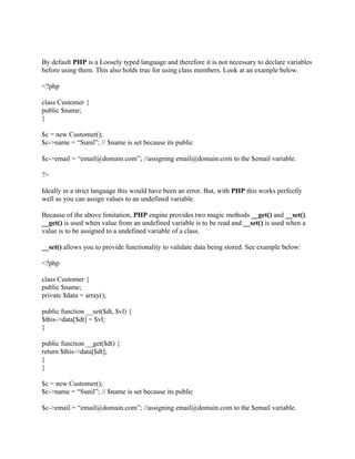 By default PHP is a Loosely typed language and therefore it is not necessary to declare variables
before using them. This also holds true for using class members. Look at an example below.

<?php

class Customer {
public $name;
}

$c = new Customer();
$c->name = “Sunil”; // $name is set because its public

$c->email = “email@domain.com”; //assigning email@domain.com to the $email variable.

?>

Ideally in a strict language this would have been an error. But, with PHP this works perfectly
well as you can assign values to an undefined variable.

Because of the above limitation, PHP engine provides two magic methods __get() and __set().
__get() is used when value from an undefined variable is to be read and __set() is used when a
value is to be assigned to a undefined variable of a class.

__set() allows you to provide functionality to validate data being stored. See example below:

<?php

class Customer {
public $name;
private $data = array();

public function __set($dt, $vl) {
$this->data[$dt] = $vl;
}

public function __get($dt) {
return $this->data[$dt];
}
}

$c = new Customer();
$c->name = “Sunil”; // $name is set because its public

$c->email = “email@domain.com”; //assigning email@domain.com to the $email variable.
 