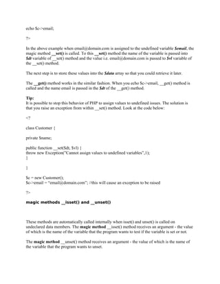echo $c->email;

?>

In the above example when email@domain.com is assigned to the undefined variable $email, the
magic method __set() is called. To this __set() method the name of the variable is passed into
$dt variable of __set() method and the value i.e. email@domain.com is passed to $vl variable of
the __set() method.

The next step is to store these values into the $data array so that you could retrieve it later.

The __get() method works in the similar fashion. When you echo $c->email, __get() method is
called and the name email is passed in the $dt of the __get() method.

Tip:
It is possible to stop this behavior of PHP to assign values to undefined issues. The solution is
that you raise an exception from within __set() method. Look at the code below:

<?

class Customer {

private $name;

public function __set($dt, $vl) {
throw new Exception(”Cannot assign values to undefined variables”,1);
}

}

$c = new Customer();
$c->email = “email@domain.com”; //this will cause an exception to be raised

?>

magic methods __isset() and __unset()



These methods are automatically called internally when isset() and unset() is called on
undeclared data members. The magic method __isset() method receives an argument - the value
of which is the name of the variable that the program wants to test if the variable is set or not.

The magic method __unset() method receives an argument - the value of which is the name of
the variable that the program wants to unset.
 