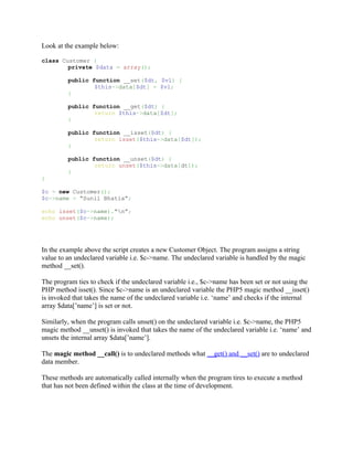 Look at the example below:

class Customer {
        private $data = array();

         public function __set($dt, $vl) {
                 $this->data[$dt] = $vl;
         }

         public function __get($dt) {
                 return $this->data[$dt];
         }

         public function __isset($dt) {
                 return isset($this->data[$dt]);
         }

         public function __unset($dt) {
                 return unset($this->data[dt]);
         }
}

$c = new Customer();
$c->name = “Sunil Bhatia”;

echo isset($c->name).”n”;
echo unset($c->name);




In the example above the script creates a new Customer Object. The program assigns a string
value to an undeclared variable i.e. $c->name. The undeclared variable is handled by the magic
method __set().

The program ties to check if the undeclared variable i.e., $c->name has been set or not using the
PHP method isset(). Since $c->name is an undeclared variable the PHP5 magic method __isset()
is invoked that takes the name of the undeclared variable i.e. ‘name’ and checks if the internal
array $data[’name’] is set or not.

Similarly, when the program calls unset() on the undeclared variable i.e. $c->name, the PHP5
magic method __unset() is invoked that takes the name of the undeclared variable i.e. ‘name’ and
unsets the internal array $data[’name’].

The magic method __call() is to undeclared methods what __get() and __set() are to undeclared
data member.

These methods are automatically called internally when the program tires to execute a method
that has not been defined within the class at the time of development.
 