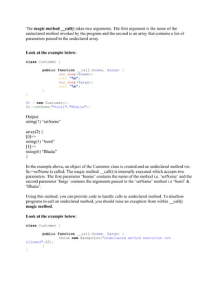 The magic method __call() takes two arguments. The first argument is the name of the
undeclared method invoked by the program and the second is an array that contains a list of
parameters passed to the undeclared array.


Look at the example below:

class Customer {

         public function __call($name, $args) {
                 var_dump($name);
                 echo "n";
                 var_dump($args);
                 echo "n";
         }
}

$c = new Customer();
$c->setName("Sunil","Bhatia");

Output:
string(7) “setName”

array(2) {
[0]=>
string(5) “Sunil”
[1]=>
string(6) “Bhatia”
}

In the example above, an object of the Customer class is created and an undeclared method viz.
$c->setName is called. The magic method __call() is internally executed which accepts two
parameters. The first parameter ‘$name’ contains the name of the method i.e. ’setName’ and the
second parameter ‘$args’ contains the arguments passed to the ’setName’ method i.e ‘Sunil’ &
‘Bhatia’.

Using this method, you can provide code to handle calls to undeclared method. To disallow
programs to call an undeclared method, you should raise an exception from within __call()
magic method.

Look at the example below:

class Customer {

        public function __call($name, $args) {
                throw new Exception("Undeclared method execution not
allowed",10);
        }
}
 