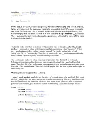 function __autoload($class) {
   require $class . '.php'; //is substituted as require Customer.php (with
capital 'C')
}

$c = new Customer();


In the above program, we don’t explicitly include customer.php and orders.php file.
When an instance of the customer class is to be created, the PHP engine checks to
see if the file Customer.php is loaded. It does not raise an warning on finding that
Customer.php has not been loaded, it in turn calls the magic method __autoload().
The __autoload() magic method accepts a parameter which is the name of the class
that needs to be loaded



Therefore, on the line when an instance of the customer class is created i.e. object $c, magic
method __autoload() is called with the parameter $class containing value ‘Customer’. Within
the __autoload() method we call the ‘require’ method. The require method tries to load
$class.’php’ file i.e. Customer.php. Therefore, as stated earlier, the __autoload() method has its
beneficial side effect of requiring strict file naming convention.

The __autoload() method is called only once for each new class that needs to be loaded.
Subsequent instantiation of the Customer class object will not call the __autoload() method
again. Therefore, this offers performance improvements in your scripts because, unless the class
is needed - files are not loaded. Therefore, the PHP engine does not have to parse and compile an
unnecessary file.

Working with the magic method __sleep()

__sleep() magic method is called when the object of a class is about to be serialized. This magic
method __sleep() does not accept any parameter and returns an array. The array should contain a
list of class members that should be serialized. This means that if you don’t wish to serialize a
particular class member, you should not include it in the array. Look at the example below:

class Customer {
        private $name;
        private $credit_card_number;

         public function setName($name) {
                 $this->name = $name;
         }

         public function getName() {
                 return $this->name;
         }

         public function setCC($cc) {
                 $this->credit_card_number = $cc;
 