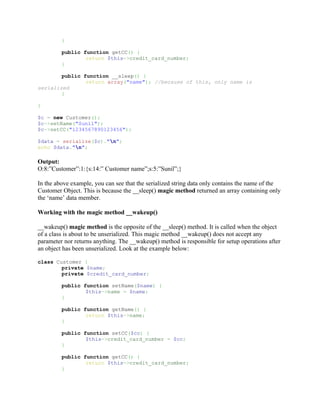 }

         public function getCC() {
                 return $this->credit_card_number;
         }

        public function __sleep() {
                return array("name"); //because of this, only name is
serialized
        }

}

$c = new Customer();
$c->setName("Sunil");
$c->setCC("1234567890123456");

$data = serialize($c)."n";
echo $data."n";

Output:
O:8:”Customer”:1:{s:14:” Customer name”;s:5:”Sunil”;}

In the above example, you can see that the serialized string data only contains the name of the
Customer Object. This is because the __sleep() magic method returned an array containing only
the ‘name’ data member.

Working with the magic method __wakeup()

__wakeup() magic method is the opposite of the __sleep() method. It is called when the object
of a class is about to be unserialized. This magic method __wakeup() does not accept any
parameter nor returns anything. The __wakeup() method is responsible for setup operations after
an object has been unserialized. Look at the example below:

class Customer {
        private $name;
        private $credit_card_number;

         public function setName($name) {
                 $this->name = $name;
         }

         public function getName() {
                 return $this->name;
         }

         public function setCC($cc) {
                 $this->credit_card_number = $cc;
         }

         public function getCC() {
                 return $this->credit_card_number;
         }
 
