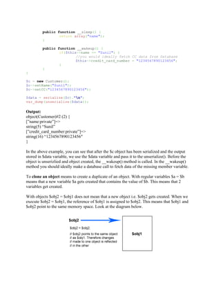 public function __sleep() {
                 return array("name");
         }

         public function __wakeup() {
                 if($this->name == "Sunil") {
                         //you would ideally fetch CC data from Database
                         $this->credit_card_number = "1234567890123456";
                 }
         }
}

$c = new Customer();
$c->setName("Sunil");
$c->setCC("1234567890123456");

$data = serialize($c)."n";
var_dump(unserialize($data));

Output:
object(Customer)#2 (2) {
[”name:private”]=>
string(5) “Sunil”
[”credit_card_number:private”]=>
string(16) “1234567890123456″
}

In the above example, you can see that after the $c object has been serialized and the output
stored in $data variable, we use the $data variable and pass it to the unserialize(). Before the
object is unserizlied and object created, the __wakeup() method is called. In the __wakeup()
method you should ideally make a database call to fetch data of the missing member variable.

To clone an object means to create a duplicate of an object. With regular variables $a = $b
means that a new variable $a gets created that contains the value of $b. This means that 2
variables get created.

With objects $obj2 = $obj1 does not mean that a new object i.e. $obj2 gets created. When we
execute $obj2 = $obj1, the reference of $obj1 is assigned to $obj2. This means that $obj1 and
$obj2 point to the same memory space. Look at the diagram below.
 