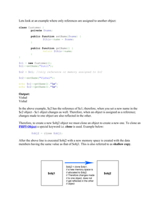 Lets look at an example where only references are assigned to another object:

class Customer {
        private $name;

          public function setName($name) {
                  $this->name = $name;
          }

          public function getName() {
                  return $this->name;
          }
}

$c1 = new Customer();
$c1->setName("Sunil");

$c2 = $c1; //only reference or memory assigned to $c2

$c2->setName("Vishal");

echo $c1->getName()."n";
echo $c2->getName()."n";

Output:
Vishal
Vishal

In the above example, $c2 has the reference of $c1; therefore, when you set a new name in the
$c2 object - $c1 object changes as well. Therefore, when an object is assigned as a reference;
changes made to one object are also reflected in the other.

Therefore, to create a new $obj2 object we must clone an object to create a new one. To clone an
PHP5 Object a special keyword i.e. clone is used. Example below:

          $obj2 = clone $obj1;

After the above line is executed $obj2 with a new memory space is created with the data
members having the same value as that of $obj1. This is also referred to as shallow copy.
 