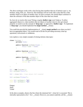 The above technique works with a class having data members that are of intrinsic type i.e. int,
boolean, string, float, etc.. However, this technique will not work with a class that has a data
member which is an object of another class. In such a scenario, the cloned object continues to
share the reference of the data member object of the class that was cloned.

So, how do we resolve this issue? Doing a regular shallow copy won’t help us. To allow
aggregated objects (i.e. data members that are objects of another class) to also get cloned
properly we need to use the concept of ‘deep copy‘ as opposed to ‘shallow copy‘. To implement
a ‘deep copy‘ you should implement the magic method __clone().

You could also provide the implementation of __clone() magic method even when you don’t
have an aggregated object. You would want to do this for providing necessary clean up
operations, conversions or validations.

Lets explore a very simple example of cloning intrinsic data types:

class Customer {
        private $name;

          public function setName($name) {
                  $this->name = $name;
          }

          public function getName() {
                  return $this->name;
          }

          public function __clone() {
                  $c = new Customer();
                  $c->setName($this->name);
                  return $c;
          }

}

$c1 = new Customer();
$c1->setName("Sunil");

$c2 = clone $c1; //new object $c2 created

$c2->setName("Vishal");

echo $c1->getName()."n";
echo $c2->getName()."n";

Output:
Sunil
Vishal

In the above example, observe the line where the statement $c2 = clone $c1 is executed. This is
internally represented as $c2 = $c1.__clone(). However, you cannot explicitly call the __clone()
 