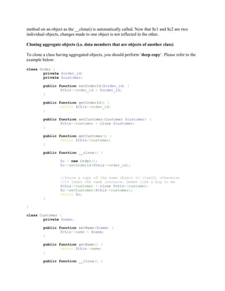 method on an object as the __clone() is automatically called. Now that $c1 and $c2 are two
individual objects, changes made to one object is not reflected in the other.

Cloning aggregate objects (i.e. data members that are objects of another class)

To clone a class having aggregated objects, you should perform ‘deep copy‘. Please refer to the
example below:

class Order {
        private $order_id;
        private $customer;

         public function setOrderId($order_id) {
                 $this->order_id = $order_id;
         }

         public function getOrderId() {
                 return $this->order_id;
         }

         public function setCustomer(Customer $customer) {
                 $this->customer = clone $customer;
         }

         public function getCustomer() {
                 return $this->customer;
         }

         public function __clone() {

                  $o = new Order();
                  $o->setOrderId($this->order_id);


                  //force a copy of the same object to itself, otherwise
                  //it takes the same instance. Seems like a bug to me
                  $this->customer = clone $this->customer;
                  $o->setCustomer($this->customer);
                  return $o;
         }

}

class Customer {
        private $name;

         public function setName($name) {
                 $this->name = $name;
         }

         public function getName() {
                 return $this->name;
         }

         public function __clone() {
 
