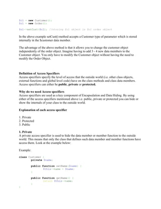 $c1 = new Customer();
$o1 = new Order();

$o1->setCust($c1); //storing $c1 object in $o1 order object

In the above example setCust() method accepts a Customer type of parameter which is stored
internally in the $customer data member.

The advantage of the above method is that it allows you to change the customer object
independently of the order object. Imagine having to add 3 - 4 new data members to the
Customer object. You only have to modify the Customer object without having the need to
modify the Order Object.



Definition of Access Specifiers
Access specifiers specify the level of access that the outside world (i.e. other class objects,
external functions and global level code) have on the class methods and class data members.
Access specifiers can either be public, private or protected.

Why do we need Access specifiers
Access specifiers are used as a key component of Encapsulation and Data Hiding. By using
either of the access specifiers mentioned above i.e. public, private or protected you can hide or
show the internals of your class to the outside world.

Explanation of each access specifier

1. Private
2. Protected
3. Public

1. Private
A private access specifier is used to hide the data member or member function to the outside
world. This means that only the class that defines such data member and member functions have
access them. Look at the example below:

Example:

class Customer {
        private $name;

         public function setName($name) {
                 $this->name = $name;
         }

         public function getName() {
                 return $this->name;
         }
}
 