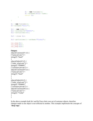 $c = new Customer();
                  $c->setName($this->name);
                  return $c;
         }

}

$c = new Customer();
$c->setName("Sunil");

$o1 = new Order();
$o1->setOrderId("OD0001");
$o1->setCustomer($c);

$o2 = clone $o1;

$o2->getCustomer()->setName("Vishal");

var_dump($c);
var_dump($o1);
var_dump($o2);

Output:
object(Customer)#1 (1) {
[”name:private”]=>
string(5) “Sunil”
}
object(Order)#2 (2) {
[”order_id:private”]=>
string(6) “OD0001″
[”customer:private”]=>
object(Customer)#3 (1) {
[”name:private”]=>
string(5) “Sunil”
}
}
object(Order)#4 (2) {
[”order_id:private”]=>
string(6) “OD0001″
[”customer:private”]=>
object(Customer)#6 (1) {
[”name:private”]=>
string(6) “Vishal”
}
}

In the above example both $o1 and $o2 have their own set of customer objects, therefore
changes made to one object is not reflected in another. This example implements the concepts of
‘deep copy‘.
 