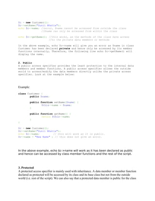 $c = new Customer();
$c->setName("Sunil Bhatia");
echo $c->name; //error, $name cannot be accessed from outside the class
               //$name can only be accessed from within the class

echo $c->getName(); //this works, as the methods of the class have access
                    //to the private data members or methods

In the above example, echo $c->name will give you an error as $name in class
Customer has been declared private and hence only be accessed by its member
functions internally. Therefore, the following line echo $c->getName() will
display the name.


2. Public
A public access specifier provides the least protection to the internal data
members and member functions. A public access specifier allows the outside
world to access/modify the data members directly unlike the private access
specifier. Look at the example below:




Example:

class Customer {
        public $name;

         public function setName($name) {
                 $this->name = $name;
         }

         public function getName() {
                 return $this->name;
         }
}

$c = new Customer();
$c->setName("Sunil Bhatia");
echo $c->name;         // this will work as it is public.
$c->name = "New Name" ; // this does not give an error.




In the above example, echo $c->name will work as it has been declared as public
and hence can be accessed by class member functions and the rest of the script.



3. Protected
A protected access specifier is mainly used with inheritance. A data member or member function
declared as protected will be accessed by its class and its base class but not from the outside
world (i.e. rest of the script). We can also say that a protected data member is public for the class
 