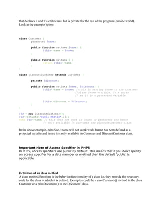 that declares it and it’s child class; but is private for the rest of the program (outside world).
Look at the example below:



class Customer {
        protected $name;

          public function setName($name) {
                  $this->name = $name;
          }

          public function getName() {
                  return $this->name;
          }
}

class DiscountCustomer extends Customer {

          private $discount;

          public function setData($name, $discount) {
                  $this->name = $name; //this is storing $name to the Customer
                                      //class $name variable. This works
                                      // as it is a protected variable

                    $this->discount = $discount;
          }
}

$dc = new DiscountCustomer();
$dc->setData("Sunil Bhatia",10);
echo $dc->name; // this does not work as $name is protected and hence
               // only available in Customer and DiscountCustomer class

In the above example, echo $dc->name will not work work $name has been defined as a
protected variable and hence it is only available in Customer and DiscountCustomer class.



Important Note of Access Specifier in PHP5
In PHP5, access specifiers are public by default. This means that if you don’t specify
an access specifier for a data member or method then the default ‘public’ is
applicable




Definition of an class method
A class method/functions is the behavior/functionality of a class i.e. they provide the necessary
code for the class in which it is defined. Examples could be a saveCustomer() method in the class
Customer or a printDocument() in the Document class.
 
