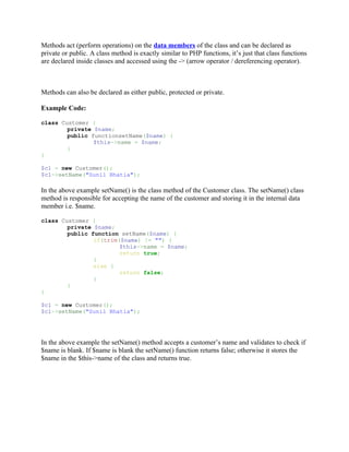 Methods act (perform operations) on the data members of the class and can be declared as
private or public. A class method is exactly similar to PHP functions, it’s just that class functions
are declared inside classes and accessed using the -> (arrow operator / dereferencing operator).



Methods can also be declared as either public, protected or private.

Example Code:

class Customer {
        private $name;
        public functionsetName($name) {
                $this->name = $name;
        }
}

$c1 = new Customer();
$c1->setName("Sunil Bhatia");

In the above example setName() is the class method of the Customer class. The setName() class
method is responsible for accepting the name of the customer and storing it in the internal data
member i.e. $name.

class Customer {
        private $name;
        public function setName($name) {
                if(trim($name) != "") {
                        $this->name = $name;
                        return true;
                }
                else {
                        return false;
                }
        }
}

$c1 = new Customer();
$c1->setName("Sunil Bhatia");




In the above example the setName() method accepts a customer’s name and validates to check if
$name is blank. If $name is blank the setName() function returns false; otherwise it stores the
$name in the $this->name of the class and returns true.
 