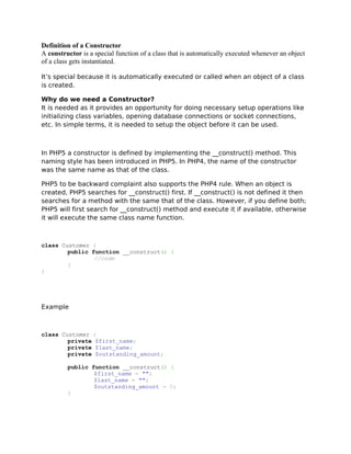 Definition of a Constructor
A constructor is a special function of a class that is automatically executed whenever an object
of a class gets instantiated.

It’s special because it is automatically executed or called when an object of a class
is created.

Why do we need a Constructor?
It is needed as it provides an opportunity for doing necessary setup operations like
initializing class variables, opening database connections or socket connections,
etc. In simple terms, it is needed to setup the object before it can be used.



In PHP5 a constructor is defined by implementing the __construct() method. This
naming style has been introduced in PHP5. In PHP4, the name of the constructor
was the same name as that of the class.

PHP5 to be backward complaint also supports the PHP4 rule. When an object is
created, PHP5 searches for __construct() first. If __construct() is not defined it then
searches for a method with the same that of the class. However, if you define both;
PHP5 will first search for __construct() method and execute it if available, otherwise
it will execute the same class name function.



class Customer {
        public function __construct() {
                //code
        }
}




Example



class Customer {
        private $first_name;
        private $last_name;
        private $outstanding_amount;

         public function __construct() {
                 $first_name = "";
                 $last_name = "";
                 $outstanding_amount = 0;
         }
 