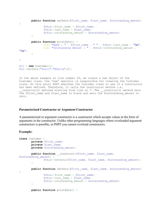 public function setData($first_name, $last_name, $outstanding_amount)
{
                  $this->first_name = $first_name;
                  $this->last_name = $last_name;
                  $this->outstanding_amount = $outstanding_amount;
         }

         public function printData() {
                 echo "Name : " . $first_name . " " . $this->last_name . "n";
                 echo "Outstanding Amount : " . $this->outstanding_amount .
"n";
         }

}

$c1 = new Customer();
$c1->setData("Sunil","Bhatia",0);


In the above example on line number 26, we create a new object of the
Customer class. the ‘new’ operator is responsible for creating the Customer
class. At this point PHP5 searches the Customer class to see if a constructor
has been defined. Therefore, it calls the constructor method i.e.
__construct() defined starting from line no 7. The __construct() method sets
the $first_name and $last_name to blank and sets the $outstanding_amount to
zero.




Parameterized Constructor or Argument Constructor

A parameterized or argument constructor is a constructor which accepts values in the form of
arguments in the constructor. Unlike other programming languages where overloaded argument
constructors is possible, in PHP5 you cannot overload constructors.

Example:

class Customer {
        private $first_name;
        private $last_name;
        private $outstanding_amount;

        public function __construct($first_name, $last_name,
$outstanding_amount) {
                $this->setData($first_name, $last_name, $outstanding_amount);
        }

         public function setData($first_name, $last_name, $outstanding_amount)
{
                  $this->first_name = $first_name;
                  $this->last_name = $last_name;
                  $this->outstanding_amount = $outstanding_amount;
         }

         public function printData() {
 
