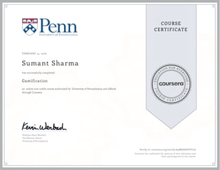 EDUCA
T
ION FOR EVE
R
YONE
CO
U
R
S
E
C E R T I F
I
C
A
TE
COURSE
CERTIFICATE
FEBRUARY 14, 2016
Sumant Sharma
Gamification
an online non-credit course authorized by University of Pennsylvania and offered
through Coursera
has successfully completed
Professor Kevin Werbach
The Wharton School
University of Pennsylvania
Verify at coursera.org/verify/A5MHDAFDY7L6
Coursera has confirmed the identity of this individual and
their participation in the course.
 