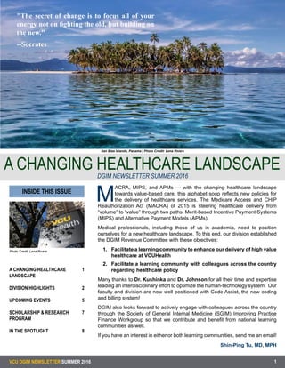 VCU DGIM NEWSLETTER SUMMER 2016
Photo Credit: Lena Rivera
A CHANGING HEALTHCARE
LANDSCAPE
	
DIVISION HIGHLIGHTS	
	
UPCOMING EVENTS	
SCHOLARSHIP & RESEARCH
PROGRAM
IN THE SPOTLIGHT	 	
1
2
5
7
8
1
San Blas Islands, Panama | Photo Credit: Lena Rivera
A CHANGING HEALTHCARE LANDSCAPEDGIM NEWSLETTER SUMMER 2016
M
ACRA, MIPS, and APMs --- with the changing healthcare landscape
towards value-based care, this alphabet soup reflects new policies for
the delivery of healthcare services. The Medicare Access and CHIP
Reauthorization Act (MACRA) of 2015 is steering healthcare delivery from
“volume” to “value” through two paths: Merit-based Incentive Payment Systems
(MIPS) and Alternative Payment Models (APMs).
Medical professionals, including those of us in academia, need to position
ourselves for a new healthcare landscape. To this end, our division established
the DGIM Revenue Committee with these objectives:
1.	 Facilitate a learning community to enhance our delivery of high value
healthcare at VCUHealth
2.	 Facilitate a learning community with colleagues across the country
regarding healthcare policy
Many thanks to Dr. Kushinka and Dr. Johnson for all their time and expertise
leading an interdisciplinary effort to optimize the human-technology system. Our
faculty and division are now well positioned with Code Assist, the new coding
and billing system!
DGIM also looks forward to actively engage with colleagues across the country
through the Society of General Internal Medicine (SGIM) Improving Practice
Finance Workgroup so that we contribute and benefit from national learning
communities as well.
If you have an interest in either or both learning communities, send me an email!
Shin-Ping Tu, MD, MPH
INSIDE THIS ISSUE
"The secret of change is to focus all of your
energy not on fighting the old, but building on
the new."
--Socrates
 