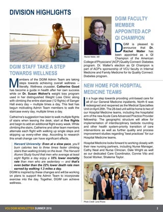 VCU DGIM NEWSLETTER SUMMER 2016 2
=
DGIM STAFF TAKE A STEP
TOWARDS WELLNESS
M
embers of the DGIM Admin Team are taking
steps towards achieving overall wellness --
literally. Wellness crusader, Catherine Good
has become a guide in health after her own success
while on Dr. Susan Wolver's weight loss program
used in her distinguished Weight Loss Clinic along
with climbing the entire staircase (12 flights) of Sanger
Hall every day -- multiple times a day. This feat has
begun motivating Admin Team members to walk the
staircase every day, multiple times a day.
Catherine's suggestion has been to walk multiple flights
of stairs when leaving the desk; start at five flights
and begin to add an additional flight every week. While
climbing the stairs, Catherine and other team members
alternate each flight with walking up single steps and
skipping up every-other step. According to research
this small change can have significant effects.
Harvard University: Even at a slow pace, you’ll
burn calories two to three times faster climbing
stairs than walking briskly on the level. The Harvard
Alumni Study found that men who average at least
eight flights a day enjoy a 33% lower mortality
rate than men who are sedentary — and that’s
even better than the 22% lower death rate men
earned by walking 1.3 miles a day.
DGIM is inspired by these changes and will be working
on plans to support the Admin Team to incorporate
exercise into the day. Together, DGIM can achieve
wellness.
DGIM FACULTY
MEMBER
APPOINTED ACP
QI CHAMPION
D
GIM is pleased to
announce that Dr.
Rachel Waller has
been appointed as a QI
Champion of the American
CollegeofPhysicians'(ACP)QualityConnect:Diabetes
program. Dr. Waller's election as QI Champion is
part of ACP's sponsorship of VCU faculty in Internal
Medicine and Family Medicine for its Quality Connect:
Diabetes program.
NEW HOME FOR HOSPITAL
MEDICINE TEAMS
I
n a huge step towards providing unit-based care for
all of our General Medicine inpatients, North 6 was
redesigned and reopened as the Medical Specialties
Unit onApril 26th. The 28-bed unit will be home to two of
our Hospital Medicine teams, including the hospitalist
arm of the newAcute CareAdvanced Practice Provider
fellowship. The geographic structure will allow for
implementation of interdisciplinary bedside rounding
and other health system-priority transition of care
interventions as well as further quality and process
improvement studies regarding “best practices” for our
Hospital Medicine teams.
	
Hospital Medicine looks forward to working closely with
their new nursing partners, including Nurse Manager,
Cathy Neal and Nurse Clinician, Dale Wright as well
as our dedicated Care Coordinator, Connie Vito and
Social Worker, Shalema Taylor.
DIVISION HIGHLIGHTS
Photo Credit: Lena Rivera
Rachel Waller, MD
 
