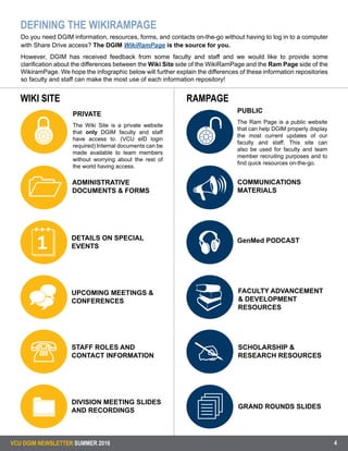 VCU DGIM NEWSLETTER SUMMER 2016 4
DEFINING THE WIKIRAMPAGE
WIKI SITE RAMPAGE












PRIVATE
The Wiki Site is a private website
that only DGIM faculty and staff
have access to. (VCU eID login
required) Internal documents can be
made available to team members
without worrying about the rest of
the world having access.
ADMINISTRATIVE
DOCUMENTS & FORMS
COMMUNICATIONS
MATERIALS
GenMed PODCAST
FACULTY ADVANCEMENT
& DEVELOPMENT
RESOURCES
GRAND ROUNDS SLIDES
SCHOLARSHIP &
RESEARCH RESOURCES
DETAILS ON SPECIAL
EVENTS
UPCOMING MEETINGS &
CONFERENCES
STAFF ROLES AND
CONTACT INFORMATION
DIVISION MEETING SLIDES
AND RECORDINGS
PUBLIC
The Ram Page is a public website
that can help DGIM properly display
the most current updates of our
faculty and staff. This site can
also be used for faculty and team
member recruiting purposes and to
find quick resources on-the-go.
Do you need DGIM information, resources, forms, and contacts on-the-go without having to log in to a computer
with Share Drive access? The DGIM WikiRamPage is the source for you.
However, DGIM has received feedback from some faculty and staff and we would like to provide some
clarification about the differences between the Wiki Site side of the WikiRamPage and the Ram Page side of the
WikiramPage. We hope the infographic below will further explain the differences of these information repositories
so faculty and staff can make the most use of each information repository!
 