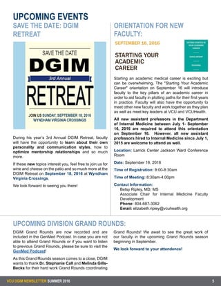 UPCOMING EVENTS
VCU DGIM NEWSLETTER SUMMER 2016 5
During his year’s 3rd Annual DGIM Retreat, faculty
will have the opportunity to learn about their own
personality and communication styles, how to
optimize mentorship relationships and so much
more.
If these new topics interest you, feel free to join us for
wine and cheese on the patio and so much more at the
DGIM Retreat on September 18, 2016 at Wyndham
Virginia Crossings.
We look forward to seeing you there!
SAVE THE DATE: DGIM
RETREAT
DGIM Grand Rounds are now recorded and are
included in the GenMed Podcast. In case you are not
able to attend Grand Rounds or if you want to listen
to previous Grand Rounds, please be sure to visit the
GenMed Podcast!
As this Grand Rounds season comes to a close, DGIM
wants to thank Dr. Stephanie Call and Melinda Gills-
Becks for their hard work Grand Rounds coordinating
Grand Rounds! We await to see the great work of
our faculty in the upcoming Grand Rounds season
beginning in September.
We look forward to your attendence!
Starting an academic medical career is exciting but
can be overwhelming. The "Starting Your Academic
Career" orientation on September 16 will introduce
faculty to the key pillars of an academic career in
order to aid faculty in plotting paths for their first years
in practice. Faculty will also have the opportunity to
meet other new faculty and work together as they plan
as well as meet key leaders at VCU and VCUHealth.
All new assistant professors in the Department
of Internal Medicine between July 1- September
16, 2016 are required to attend this orientation
on September 16. However, all new assistant
professors hired to Internal Medicine since July 1,
2015 are welcome to attend as well.
Location: Larrick Center Jackson Ward Conference
Room
Date: September 16, 2016
Time of Registration: 8:00-8:30am
Time of Meeting: 8:30am-4:00pm
Contact Information:
Betsy Ripley, MD, MS
Associate Chair for Internal Medicine Faculty
Development
Phone: 804-687-3062
Email: elizabeth.ripley@vcuhealth.org
UPCOMING DIVISION GRAND ROUNDS:
ORIENTATION FOR NEW
FACULTY:
 