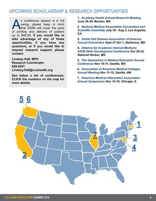 1
A
s conference season is in full
swing, please keep in mind
that DGIM will cover the price
of printing and delivery of posters
up to $48.00. If you would like to
take advantage of any of these
opportunities, if you have any
questions, or if you would like to
request research support, please
contact:
Lindsey Hall, MPH
Research Coordinator
628-0241
Lindsey.Hall@vcuhealth.org
See below a list of conferences;
CLICK the numbers on the map for
more details.
VCU DGIM NEWSLETTER SUMMER 2016 6
UPCOMING SCHOLARSHIP & RESEARCH OPPORTUNITIES
1. Academy Health Annual Research Meeting
June 26-28, Boston, MA
2. National Medical Association Convention and
Scientific Assembly July 30 - Aug 3, Los Angeles,
CA
3. Sickle Cell Disease Association of America
Annual Convention Sept 27-Oct 1, Baltimore, MD
4. Alliance for Academic Internal Medicine
AAIM Skills Development Conference Oct 20-22,
National Harbor, MD
5. The Generalists in Medical Education Annual
Conference Nov 10-11, Seattle, WA
6. Association of American Medical Colleges
Annual Meeting Nov 11-15, Seattle, WA
7. American Medical Informatics Association
Annual Symposium Nov 12-16, Chicago, IL
7
5 6
1
2
3
4
 