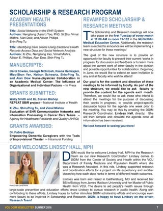 VCU DGIM NEWSLETTER SUMMER 2016 7
ACADEMY HEALTH
PRESENTATIONS
Title: Social Networks in the EHR System
Authors: Nengliang (Aaron) Yao, PhD, Xi Zhu, Vimal
Mishra, Alan Dow, and Allison Phillips
Shin-Ping Tu
Title: Identifying Care Teams Using Electronic Health
Records Access Data and Social Network Analysis
Authors: Xi Zhu, Nengliang Yao, Vimal Mishra,
Allison E. Phillips, Alan Dow, Shin-Ping Tu
MANUSCRIPTS:
Darci Bowles, Georgia McIntosh, Reena Hemrajani,
Miao-Shan Yen, Nathan Schwartz, Shin-Ping Tu,
and Alan Dow Nurse-physician Collaboration in
an Academic Medical Center: The Influence of
Organizational and Individual Factors -- In Press
GRANTS SUBMITTED:
Wally Smith and Dr. Steven Bishop
REPEAT SBIR project -- National Institute of Health
Xi Zhu, Shin-Ping Tu, and Vimal Mishra
Evaluation of EHR Communication Networks and
Information Processing in Cancer Care Teams --
Agency for Healthcare Research and Quality (AHRQ)
GRANTS AWARDED:
Dr. Pablo Bedoya
Empowering Dementia Caregivers with the Tools
of Improvisional Theater -- Intramural Funding
REVAMPED SCHOLARSHIP &
RESEARCH MEETINGS
T
he Scholarship and Research meetings will now
take place on the first Tuesday of every month
at 11:00 AM in room 12-102 in the McGlothlin
Medical Education Center. Additionally, the research
team is excited to announce we will be implementing a
new structure for these meetings!
The goal of the new structure is to provide an
opportunity for faculty to present their current ‘works in
progress’ for discussion and feedback or to learn more
about the current work of other faculty in the division
and possible opportunities for collaboration. Beginning
in June, we would like to extend an open invitation to
any and all faculty who wish to attend!
Our goal is for the content and direction of these
meetings to be informed by faculty. As part of the
new structure, we would like to ask faculty to
provide the content for the agenda each month.
Therefore, we would like to ask those who intend to
attend the meetings for the purpose of discussing
their ‘works in progress’, to provide project-specific
discussion topics for the agenda one week prior to
the meeting. You may do this by emailing the DGIM
Research Coordinator, Lindsey Hall, directly. She
will then compile and circulate the agenda once all
information has been received.
We look forward to seeing you there!
SCHOLARSHIP & RESEARCH PROGRAM
DGIM WELCOMES LINDSEY HALL, MPH
D
GIM would like to welcome Lindsey Hall, MPH to the Research
Team as our new Research Coordinator! Lindsey comes to
DGIM from the Center of Society and Health within the VCU
Department of Family Medicine and Population Health where she
was a Research Assistant. In this role, Lindsey supported research
and coordination efforts for a project on life expectancy and another
observing how each state ranks in terms of different health outcomes.
	
Lindsey was born and raised in Gaithersburg, MD and received her
BS in Biology from James Madison University and her Master of Public
Health from VCU. The desire to aid people's health issues through
large-scale prevention and education efforts drove Lindsey to pursue research in public health. Along with
contributing to these efforts, Lindsey hopes to further stimulate DGIM scholarship efforts and encourage even
more faculty to be involved in Scholarship and Research. DGIM is happy to have Lindsey on the driven
Research Team!
Photo Credit: Lena Rivera
 