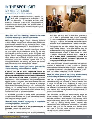 VCU DGIM NEWSLETTER SUMMER 2016 8
Who were your first mentor(s) and what are some
valuable lessons you learned from them?
Mentoring should begin before entering Medical
School. In high school, I had mentors who pushed me
to be the best person I can be. In medical school, I had
physicians who were models of who I wanted to be.
One mentor I had was a retired cardiologist named
Dr. Bob Payne who I worked with during my first and
second year of medical school. Even though he was
retired, he was making time to see patients in the free
clinic and to teach medical students about being a
humanistic physician. I learned a great deal just by
sitting next to him and having him show me how to
help people who face unimaginable barriers.
What are some advice you would give faculty
about becoming a mentor and/or mentee?
I believe one of the most important factors to
remember to be accountable in the mentor/mentee
relationshipandtoberespectfulofthecommitment
you have made to each other. As a mentor, you want
to think about your mentees and how you can provide
opportunities to progress them from where they are
to where they want to go. This may be a challenge
because the mentee’s path might be a different path
from yours, but it really comes down to understanding
people and where they want to advance while being
thoughtful on how to guide the mentee.
As a mentee, you want to define where you want to
advance and articulate this so the mentor can identify
how they can help you grow.
What are some pointers faculty need to remember
when trying to find a mentor?
I think the first pointer is to not put mentors on a
pedestal. I mean this in two ways.
1.	 If there is a senior faculty that is doing interesting
work who you may want to work with, just reach
out to them to grab coffee, beer, or your beverage
of choice. People love to talk about themselves so
have your potential mentor talk about themselves
and their work to see where the conversation goes.
2.	 Recognize that the best mentor may not be the
most senior person. Your best mentor may be
someone that is only slightly ahead in their career,
someone similar in rank, or even junior, but know
or have a passion for a certain area. There is a
lot to be said about co-mentoring – where you
are working together to solve a problem by
bringing different perspectives.
The other important pointer is searching for mentors
outside of healthcare or even outside of general
internal medicine can be really positive. There may be
someone in pharmacy, psychology, social work, or etc.
who can present new ways to solve problems.
What are some goals of the Faculty Advancement
Committee (FAC) to mentor junior faculty?
The FAC is developing our plan, but right now we
are deliberating the structure of how to interact with
a large faculty like ours; especially a large junior
faculty like ours. Now we can provide a structure to
be able to understand what the faculty need and how
that meshes with the organizational requirements for
promotion and tenure.
This structure can help us senior faculty begin to
build pathways and programs to help junior faculty
become successful. Also, the structure can help solve
the bottom-heavy issue of the levels of professorship
in DGIM by helping faculty move towards and
demonstrate their recognition that mentors can help
define. The goal of the mentor and mentee then
becomes to discover those methods to help junior
faculty in promotion and tenure.
Speaking: Alan Dow, MD, MSHA
IN THE SPOTLIGHT
MY MENTOR STORY
AN INTERVIEW WITH DR. ALAN DOW
M
ost people know the definition of mentor, but
what does it really mean to be a mentor? We
sat down with Dr. Alan Dow, Assistant Vice
President of Health Sciences for Interprofessional
Education and Collaborative Care, and Professor to
gain a better understanding of mentoring through his
Mentor Story.
 