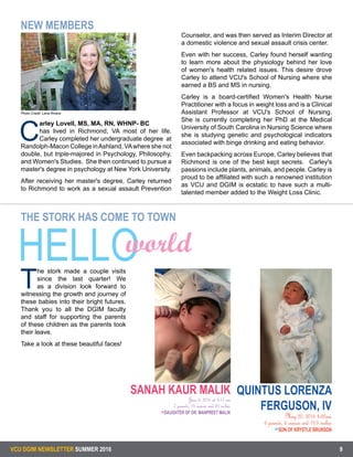 VCU DGIM NEWSLETTER SUMMER 2016 9
C
arley Lovell, MS, MA, RN, WHNP- BC
has lived in Richmond, VA most of her life.
Carley completed her undergraduate degree at
Randolph-Macon College inAshland, VAwhere she not
double, but triple-majored in Psychology, Philosophy,
and Women's Studies. She then continued to pursue a
master's degree in psychology at New York University.
After receiving her master's degree, Carley returned
to Richmond to work as a sexual assault Prevention
Counselor, and was then served as Interim Director at
a domestic violence and sexual assault crisis center.
Even with her success, Carley found herself wanting
to learn more about the physiology behind her love
of women's health related issues. This desire drove
Carley to attend VCU's School of Nursing where she
earned a BS and MS in nursing.
Carley is a board-certified Women's Health Nurse
Practitioner with a focus in weight loss and is a Clinical
Assistant Professor at VCU's School of Nursing.
She is currently completing her PhD at the Medical
University of South Carolina in Nursing Science where
she is studying genetic and psychological indicators
associated with binge drinking and eating behavior.
Even backpacking across Europe, Carley believes that
Richmond is one of the best kept secrets. Carley's
passions include plants, animals, and people. Carley is
proud to be affiliated with such a renowned institution
as VCU and DGIM is ecstatic to have such a multi-
talented member added to the Weight Loss Clinic.
Photo Credit: Lena Rivera
NEW MEMBERS
THE STORK HAS COME TO TOWN
T
he stork made a couple visits
since the last quarter! We
as a division look forward to
witnessing the growth and journey of
these babies into their bright futures.
Thank you to all the DGIM faculty
and staff for supporting the parents
of these children as the parents took
their leave.
Take a look at these beautiful faces!
QUINTUS LORENZA
FERGUSON, IV
May 20, 2016 4:32am
6 pounds, 6 ounces and 19.5 inches
SON OF KRYSTLE BRUNSON
HELLOworld
SANAH KAUR MALIK
June 3, 2016 at 8:17 am
7 pounds, 15 ounces and 20 inches
DAUGHTER OF DR. MANPREET MALIK
 