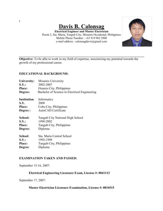 t
Davis B. Calonsag
Electrical Engineer and Master Electrician
Purok 2, Sta. Maria, Tangub City, Misamis Occidental, Philippines
Mobile Phone Number : +63 919 962 2900
e-mail address : calonsagdavis@gmail.com
Objective: To be able to work in my field of expertise, maximizing my potential towards the
growth of my professional career.
EDUCATIONAL BACKGROUND:
University: Misamis University
S.Y.: 2002-2007
Place: Ozamis City, Philippines
Degree: Bachelor of Science in Electrical Engineering
Institution: Informatics
S.Y. 2008
Place: Cebu City, Philippines
Degree : AutoCAD Certificate
School: Tangub City National High School
S.Y.: 1998-2002
Place: Tangub City, Philippines
Degree: Diploma
School: Sta. Maria Central School
S.Y.: 1992-1998
Place: Tangub City, Philippines
Degree: Diploma
EXAMINATION TAKEN AND PASSED:
September 15-16, 2007:
Electrical Engineering Licensure Exam, License #: 0041113
September 17, 2007:
Master Electrician Licensure Examination, License #: 0034515
 