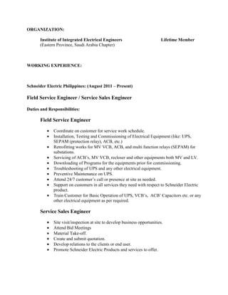 ORGANIZATION:
Institute of Integrated Electrical Engineers Lifetime Member
(Eastern Province, Saudi Arabia Chapter)
WORKING EXPERIENCE:
Schneider Electric Philippines: (August 2011 – Present)
Field Service Engineer / Service Sales Engineer
Duties and Responsibilities:
Field Service Engineer
• Coordinate on customer for service work schedule.
• Installation, Testing and Commissioning of Electrical Equipment (like: UPS,
SEPAM (protection relay), ACB, etc.)
• Retrofitting works for MV VCB, ACB, and multi function relays (SEPAM) for
substations.
• Servicing of ACB’s, MV VCB, recloser and other equipments both MV and LV.
• Downloading of Programs for the equipments prior for commissioning.
• Troubleshooting of UPS and any other electrical equipment.
• Preventive Maintenance on UPS.
• Attend 24/7 customer’s call or presence at site as needed.
• Support on customers in all services they need with respect to Schneider Electric
product.
• Train Customer for Basic Operation of UPS, VCB’s, ACB’ Capacitors etc. or any
other electrical equipment as per required.
Service Sales Engineer
• Site visit/inspection at site to develop business opportunities.
• Attend Bid Meetings
• Material Take-off.
• Create and submit quotation.
• Develop relations to the clients or end user.
• Promote Schneider Electric Products and services to offer.
 