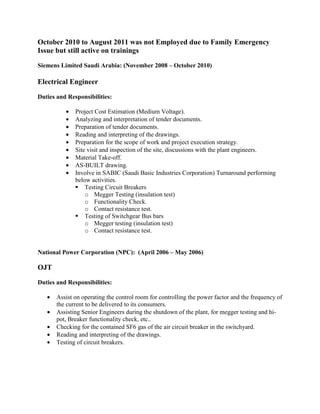 October 2010 to August 2011 was not Employed due to Family Emergency
Issue but still active on trainings
Siemens Limited Saudi Arabia: (November 2008 – October 2010)
Electrical Engineer
Duties and Responsibilities:
• Project Cost Estimation (Medium Voltage).
• Analyzing and interpretation of tender documents.
• Preparation of tender documents.
• Reading and interpreting of the drawings.
• Preparation for the scope of work and project execution strategy.
• Site visit and inspection of the site, discussions with the plant engineers.
• Material Take-off.
• AS-BUILT drawing.
• Involve in SABIC (Saudi Basic Industries Corporation) Turnaround performing
below activities.
Testing Circuit Breakers
o Megger Testing (insulation test)
o Functionality Check.
o Contact resistance test.
Testing of Switchgear Bus bars
o Megger testing (insulation test)
o Contact resistance test.
National Power Corporation (NPC): (April 2006 – May 2006)
OJT
Duties and Responsibilities:
• Assist on operating the control room for controlling the power factor and the frequency of
the current to be delivered to its consumers.
• Assisting Senior Engineers during the shutdown of the plant, for megger testing and hi-
pot, Breaker functionality check, etc..
• Checking for the contained SF6 gas of the air circuit breaker in the switchyard.
• Reading and interpreting of the drawings.
• Testing of circuit breakers.
 