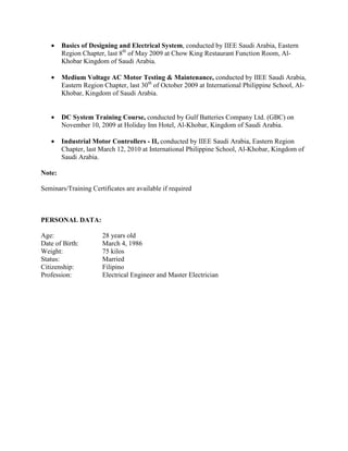 • Basics of Designing and Electrical System, conducted by IIEE Saudi Arabia, Eastern
Region Chapter, last 8th
of May 2009 at Chow King Restaurant Function Room, Al-
Khobar Kingdom of Saudi Arabia.
• Medium Voltage AC Motor Testing & Maintenance, conducted by IIEE Saudi Arabia,
Eastern Region Chapter, last 30th
of October 2009 at International Philippine School, Al-
Khobar, Kingdom of Saudi Arabia.
• DC System Training Course, conducted by Gulf Batteries Company Ltd. (GBC) on
November 10, 2009 at Holiday Inn Hotel, Al-Khobar, Kingdom of Saudi Arabia.
• Industrial Motor Controllers - II, conducted by IIEE Saudi Arabia, Eastern Region
Chapter, last March 12, 2010 at International Philippine School, Al-Khobar, Kingdom of
Saudi Arabia.
Note:
Seminars/Training Certificates are available if required
PERSONAL DATA:
Age: 28 years old
Date of Birth: March 4, 1986
Weight: 75 kilos
Status: Married
Citizenship: Filipino
Profession: Electrical Engineer and Master Electrician
 