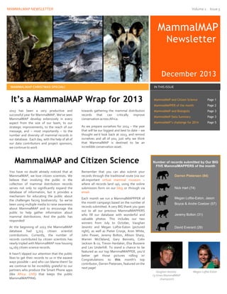 MAMMALMAP NEWSLETTER Volume 1 Issue 5
towards gathering the mammal distribution
records that can critically improve
conservation across Africa.
As we prepare ourselves for 2014 – the year
that will be our biggest and best to date – we
thought we’d look back at 2013, and remind
ourselves and all of you, just why we think
that MammalMAP is destined to be an
incredible conservation asset.
MammalMAP
Newsletter
December 2013
MAMMALMAP CHRISTMAS SPECIAL! IN THIS ISSUE
MammalMAP and Citizen Science Page 1
MammalMAPPER of the month Page 2
MammalMAP and Biologists Page 3
MammalMAP Data Summary Page 3
MammalMAP’s challenge for 2014 Page 5
It’s a MammalMAP Wrap for 2013
2013 has been a very productive and
successful year for MammalMAP. We’ve seen
MammalMAP develop extensively in every
aspect from the size of our team, to our
strategic improvements, to the reach of our
message, and – most importantly – to the
number and diversity of mammal records in
our database. Each day, with the help of all of
our data contributors and project sponsors,
we continue to work
MammalMAP and Citizen Science
Remember that you can also submit your
records through the traditional route (via our
all-important virtual mammal museum –
where all records land up), using the online
submission form on our blog or through via
email.
Each month we run a MammalMAPPPER of
the month campaign based on the number of
records submitted. A very BIG thank you goes
out to all our previous MammalMAPPERS
who fill our database with wonderful and
valuable photos. This includes our two
winners from July to October, Vaughan
Jessnitz and Megan Loftie-Eaton (pictured
right), as well as Pieter Cronje, Aron White,
John Power, Jeremy Bolton, Allison Sharp,
Warren McCleland, Gary Bennets, Colin
Jackson & co, Trevor Hardaker, Elsa Bussiere
and Les Underhill. To stand a chance to be
featured as our top MammalMAPPER, you’d
better get those pictures rolling in!
Congratulations to this month’s top
contributor, Darren Pietersen, featured on the
next page!
You have no doubt already noticed that at
MammalMAP, we love citizen scientists. We
believe that involving the public in the
collection of mammal distribution records
serves not only to significantly expand the
database of information, but it provides a
mechanism for educating the public about
the challenges facing biodiversity. So we’ve
been using multiple media to raise awareness
about MammalMAP and to encourage the
public to help gather information about
mammal distributions. And the public has
responded!
At the beginning of 2013 the MammalMAP
database had 5,715 citizen scientist
contributions. Currently, the number of
records contributed by citizen scientists has
nearly tripled with MammalMAP now housing
14,165 citizen science records.
It hasn’t slipped our attention that the public
likes to get their records to us in the easiest
ways possible – and who can blame them! So
we continue to be incredibly grateful to our
partners who produce the Smart Phone apps
(like Africa: LIVE) that keeps the public
MammalMAPPING.
Number of records submitted by Our BIG
FIVE MammalMAPPERS of the month
Darren Pietersen (84)
Nick Hart (74)
Megan Loftie-Eaton, Jason
Boyce & Andre Coetzer (57)
Jeremy Bolton (31)
David Everard (29)
Vaughan Jessnitz Megan Loftie-Eaton
(3-times MammalMAP
champion!)
 
