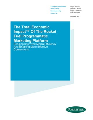 A Forrester Total Economic
Impact™ Study
Commissioned By
Rocket Fuel
Project Director:
Michelle S. Bishop
Project Contributor:
Rudy Hernandez
November 2015
The Total Economic
Impact™ Of The Rocket
Fuel Programmatic
Marketing Platform
Bringing Improved Media Efficiency
And Enabling More Effective
Conversions
 
