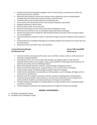 • Directed and supervised employees engaged in sales, inventory-taking, reconciling cash receipts and
performing services for customers.
• Monitored sales activities to ensure that customers receive satisfactory service and quality goods
managed stock and reorders when inventory drops to a specified level.
• Instructed staff on how to handle difficult and complicated sales.
• Hired, trained, and evaluated personnel in sales and promoting when appropriate.
• Assigned employees to specific duties.
• Enforced safety, health, and security rules.
• Examined merchandise to ensure that it was priced and displayed correctly.
• Performed work activities of such as cleaning and organizing shelves and displays.
• Planned and prepare work schedules for staff. Reviewed inventory and sales records to prepare reports
for area management.
• Examined products purchased for resale or received for storage to assess the condition of each product or
item.
• Conferred with Area and Regional Management to develop methods and procedures to increase sales and
promote business.
• Organized records of purchases, sales, and requisitions.
Inventory/Receiving Manager January 1999- August2003
BJ'S Wholesale Club Watchung, NJ
• Examined contents and compare with records, such as manifests, invoices, orders, to verify accuracy of
incoming or outgoing shipment.
• Prepared documents, such as work orders, bills of lading, and shipping orders to route materials.
Recorded shipment data, such as weight, charges, space availability, and damages and discrepancies, for
reporting, accounting, and record keeping purposes.
• Determined shipping method for materials, using knowledge of shipping procedures.
• Delivered materials to departments, using work devices, such as hand trucks or sorting bins.
• Packed, sealed, labeled, and affixed postage to prepare materials for shipping.
• Conferred with establishment representatives to rectify problems, such as damages, shortages, and non-
conformance to specifications.
• Resolved customer complaints and answer customers' questions regarding policies and procedures.
Supervised the work of office, administrative, or customer service employees to ensure adherence to
quality standards, deadlines, and proper procedures, correcting errors or problems.
• Provided employees with guidance in handling difficult or complex problems and in resolving escalated
complaints or disputes.
• Trained employees in job duties and company policies or arranged for training to be provided.
AWARDS / ACHIEVEMENTS
● Certificate of Leadership Training
● Completed Star 12 Manager Training
 