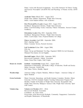 Duties: Assist with Research Assignments, Act as Sole Instructor for Fitness Testing
and Exercise Prescription Lab (KNH 382) and Physiology of Human Activity (KNH
468)
Academic Tutor (March 2012 – August 2012)
Wright State Athletics Department, Wright State University
Duties: Assist Student-Athletes with Academics
First Weekend Peer Leader (August 2010 - August 2011)
Enrollment Management Division, Wright State University
Duties: Lead Networking Events, University Policies Orientation, Increase Campus
Familiarity
Orientation Leader (May 2010 - September 2010)
Enrollment Management Division, Wright State University
Duties: Lead Campus Tours, Prepared Students for College
Fitness Associate (April 2008 - September 2008)
Dick’s Sporting Goods
Duties: Customer Service, Restock Inventory
Lab Technician I (June 2006 - August 2006)
UES, Inc.
Duties: Set up and Maintained Test Rigs, Organized MSDS for Lab Chemicals,
Obtained Price Quotes for Lab Supplies
Baseball Umpire (March 2004 - September 2007)
Beavercreek Community Athletic Association
Duties: Home Plate Umpire, Field Umpire
Honors & Awards Graduate Assistantship (August 2012 – August 2014)
Department of Kinesiology and Health, College of Education, Health and Society
Miami University, Oxford Ohio
Full Tuition Waiver, Monthly Stipend
Memberships American College of Sports Medicine, Midwest Chapter – American College of
Sports Medicine
Extra-Curricular Miami University Kinesiology and Health Graduate Committee Member, Miami
University CELTUA Graduate Student Teaching Enhancement Program Core
Member, Founder & President of Wright State University Racquetball Club,
Wright State University Biological Sciences Club, Wright State University Sport
Club Council
Volunteering Volunteer & Member (2012 – 2014)
Beavercreek Wetlands Association
Coordinator: Dr. James Amon
Preservation of the Beavercreek Wetlands, Community Engagement, Construction
and Regular Maintenance of Boardwalks
 
