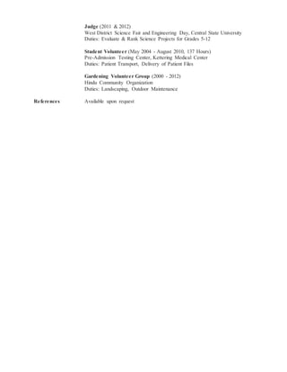 Judge (2011 & 2012)
West District Science Fair and Engineering Day, Central State University
Duties: Evaluate & Rank Science Projects for Grades 5-12
Student Volunteer (May 2004 - August 2010, 137 Hours)
Pre-Admission Testing Center, Kettering Medical Center
Duties: Patient Transport, Delivery of Patient Files
Gardening Volunteer Group (2000 - 2012)
Hindu Community Organization
Duties: Landscaping, Outdoor Maintenance
References Available upon request
 