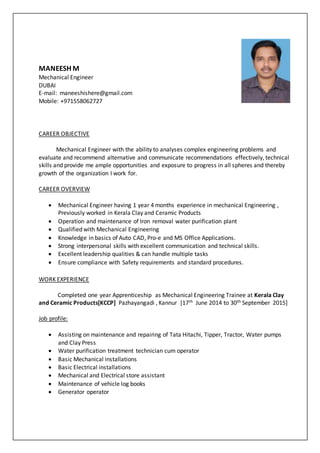 MANEESH M
Mechanical Engineer
DUBAI
E-mail: maneeshishere@gmail.com
Mobile: +971558062727
CAREER OBJECTIVE
Mechanical Engineer with the ability to analyses complex engineering problems and
evaluate and recommend alternative and communicate recommendations effectively, technical
skills and provide me ample opportunities and exposure to progress in all spheres and thereby
growth of the organization I work for.
CAREER OVERVIEW
 Mechanical Engineer having 1 year 4 months experience in mechanical Engineering ,
Previously worked in Kerala Clay and Ceramic Products
 Operation and maintenance of Iron removal water purification plant
 Qualified with Mechanical Engineering
 Knowledge in basics of Auto CAD, Pro-e and MS Office Applications.
 Strong interpersonal skills with excellent communication and technical skills.
 Excellent leadership qualities & can handle multiple tasks
 Ensure compliance with Safety requirements and standard procedures.
WORK EXPERIENCE
Completed one year Apprenticeship as Mechanical Engineering Trainee at Kerala Clay
and Ceramic Products[KCCP] Pazhayangadi , Kannur [17th June 2014 to 30th September 2015]
Job profile:
 Assisting on maintenance and repairing of Tata Hitachi, Tipper, Tractor, Water pumps
and Clay Press
 Water purification treatment technician cum operator
 Basic Mechanical installations
 Basic Electrical installations
 Mechanical and Electrical store assistant
 Maintenance of vehicle log books
 Generator operator
 