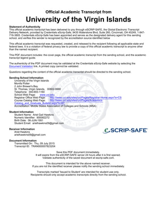 Official Academic Transcript from
University of the Virgin Islands
Statement of Authenticity
This official academic transcript has been delivered to you through eSCRIP-SAFE, the Global Electronic Transcript
Delivery Network, provided by Credentials eScrip-Safe, 9435 Waterstone Blvd, Suite 260, Cincinnati, OH 45249, 1-847-
716-3805. Credentials eScrip-Safe has been appointed and serves as the designated delivery agent for this sending
school, and verifies this sender is recognized by the accreditation source identified below
This official academic transcript was requested, created, and released to the recipient following all applicable state and
federal laws. It is a violation of federal privacy law to provide a copy of this official academic transcript to anyone other
than the named recipient.
This PDF document includes: the cover page, the official academic transcript from the sending school, and the academic
transcript legend guide.
The authenticity of the PDF document may be validated at the Credentials eScrip-Safe website by selecting the
Document Validation link. A printed copy cannot be validated.
Questions regarding the content of the official academic transcript should be directed to the sending school.
Sending School Information
University of the Virgin Islands
Monifa Potter
2 John Brewer's Bay
St. Thomas, Virgin Islands, 00802-9990
Telephone: 340-693-1160
School Web Page: www.uvi.edu
Registrar Office Web Page: http://www.uvi.edu/sites/uvi/Pages/Registrar-Home.aspx?s=CS
Course Catalog Web Page: http://www.uvi.edu/sites/uvi/Pages/Academics-
Catalog_and_Graduate_Bulletin.aspx?s=AC
Accreditation: Middle States Association of Colleges and Schools (MSA)
Student Information
Student Name: Ariel Gail Hawkins
Numeric Identifier: 900082272
Birth Date: 06-JUN-1991
Student Email: arielhawkins09@gmail.com
Receiver Information
Ariel Hawkins
arielhawkins09@gmail.com
Document Information
Transmitted On: Thu, 09 July 2015
Transcript ID: TRAN000007823204
Save this PDF document immediately.
It will expire from the eSCRIP-SAFE server 24 hours after it is first opened.
Validate authenticity of the saved document at escrip-safe.com.
This document is intended for the above named receiver.
If you are not the identified receiver please notify the sending school immediately.
Transcripts marked 'Issued to Student' are intended for student use only.
Recipients should only accept academic transcripts directly from the sending school.
 