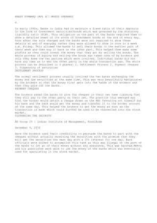 READY FORWARD (RF) â€€ MODUS OPERANDI
4
In early 1990s, Banks in India had to maintain a fixed ratio of their deposits
in the form of Government securities/bonds which was governed by the statutory
liquidity ratio (SLR). This obligation on the part of the banks required them to
show a detailed sheet of its stock of Government bonds at the end of every day.
Soon after the rule changed and the banks were not required to show these
details at end of everyday rather they were allowed to show in once in a week
i.e. Friday. This allowed the banks to sell their bonds in the earlier part of
their week and then buy it back in the later part. This helped them make some
profits as they could invest the money that they got by selling the bonds. The
whole process of byying and selling the bonds was taken care of by brokers and
only they knew the two parties which were involved. Individual banks did not
have any idea as to who the other party in the whole transaction was. The whole
process can be described in 3 phases: 1. Settlement Process 2. Payment cheques
3. Dispensing of securities
SETTLEMENT PROCESS
The normal settlement process usually involved the two banks exchanging the
money and the securities at the same time. This was very beautifully manipulated
by the brokers so that the money first gets into the hands of the brokers and
then they paid off the banks.
PAYMENT CHEQUES
The brokers asked the banks to give the cheques in their own name claiming that
they will pay to the other party on their own. The practice thus emerged was
that the broker would obtain a cheque drawn on the RBI favouring not himself but
his bank and the bank would get the money and transfer it to the broker account
on the same day. This helped the brokers to get the money as soon as the
transaction is made which could further be used to be channelled into the stock
market.
DISPENSING THE SECURITY
Â© Group IV | Indian Institute of Management, Kozhikode
December 9, 2010
Here the brokers used their credibility to persuade the banks to part with the
cheques without actually receiving the securities with the promise that they
will get the securities the next day with a 15% interest for one day. Bank
officials were bribed to accomplish this task as this was illegal on the part of
the banks to let go of their money without any assurance. This was Harshad Mehta
and his associates were able to use the money of the banks which was eventually
used for speculating in the stock market.

 